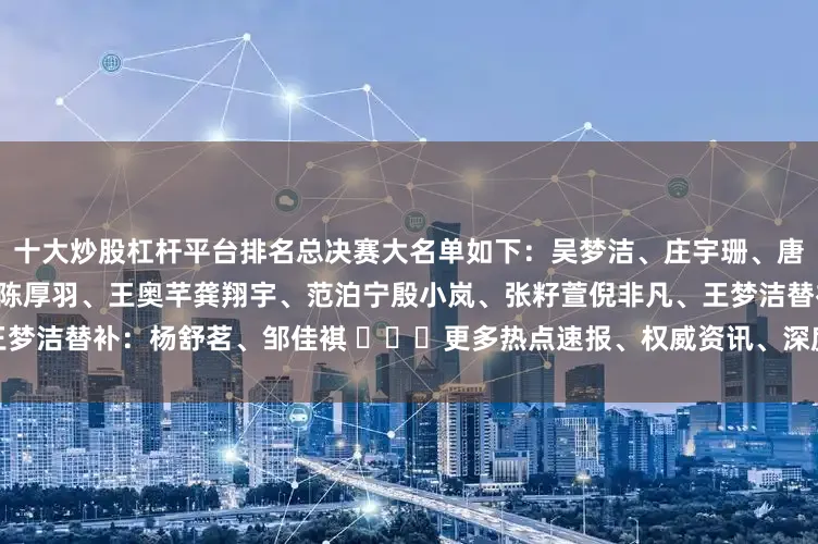 十大炒股杠杆平台排名总决赛大名单如下：吴梦洁、庄宇珊、唐欣、董禹含王媛媛、万梓玥、陈厚羽、王奥芊龚翔宇、范泊宁殷小岚、张籽萱倪非凡、王梦洁替补：杨舒茗、邹佳褀 ​​​更多热点速报、权威资讯、深度分析尽在北京日报App