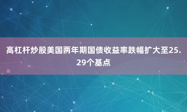 高杠杆炒股美国两年期国债收益率跌幅扩大至25.29个基点