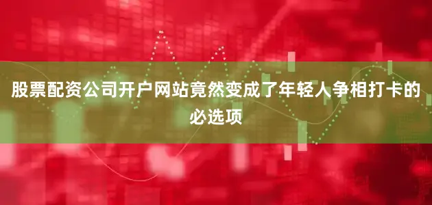 股票配资公司开户网站竟然变成了年轻人争相打卡的必选项